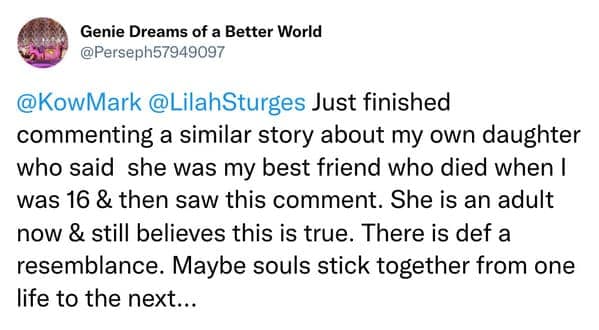 Just finished commenting a similar story about my own daughter who said she was my best friend who died when I was 16 & then saw this comment. She is an adult now & still believes this is true. There is def a resemblance. Maybe souls stick together from one life to the next...