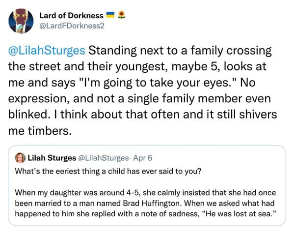 Standing next to a family crossing the street and their youngest, maybe 5, looks at me and says "I'm going to take your eyes." No expression, and not a single family member even blinked. I think about that often and it still shivers me timbers.