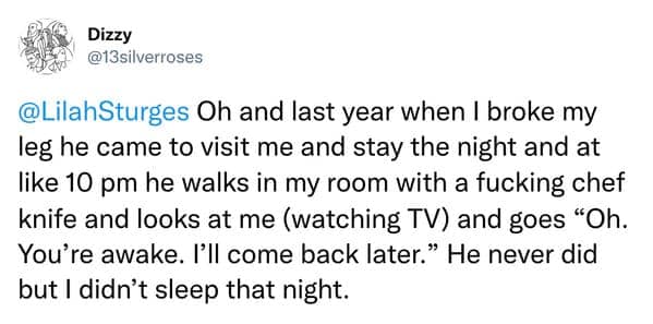 Oh and last year when I broke my leg he came to visit me and stay the night and at like 10 pm he walks in my room with a fucking chef knife and looks at me (watching TV) and goes "Oh. You're awake. I'll come back later." He never did but I didn't sleep that night.