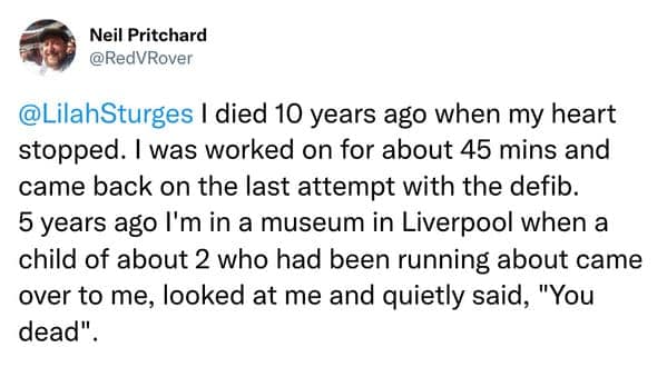 I died 10 years ago when my heart stopped. I was worked on for about 45 mins and came back on the last attempt with the defib. 5 years ago I'm in a museum in Liverpool when a child of about 2 who had been running about came over to me, looked at me and quietly said, "You dead".