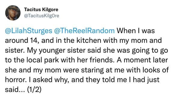 When I was around 14, and in the kitchen with my mom and sister. My younger sister said she was going to go to the local park with her friends. A moment later she and my mom were staring at me with looks of horror. I asked why, and they told me I had just said... (1/2)