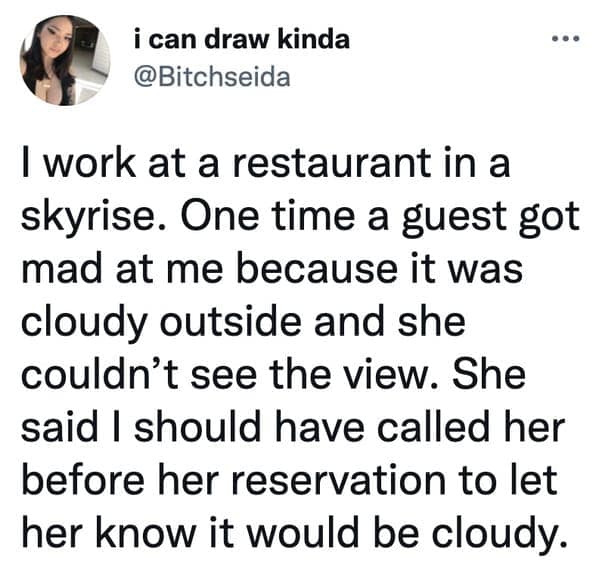 I work at a restaurant in a skyrise. One time a guest got mad at me because it was cloudy outside and she couldn't see the view. She said I should have called her before her reservation to let her know it would be cloudy.