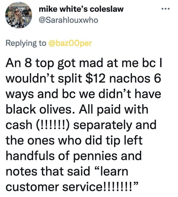 An 8 top got mad at me bc I wouldn't split $12 nachos 6 ways and bc we didn't have black olives. All paid with cash (!!!!!!) separately and the ones who did tip left handfuls of pennies and notes that said "learn customer service!!!!!!!"