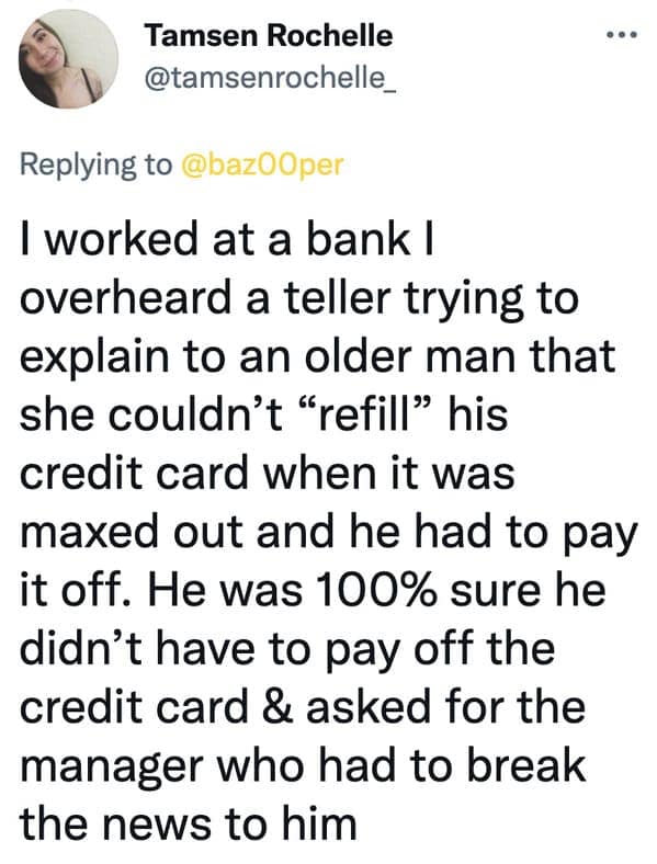 I worked at a bank I overheard a teller trying to explain to an older man that she couldn't "refill" his credit card when it was maxed out and he had to pay it off. He was 100% sure he didn't have to pay off the credit card & asked for the manager who had to break the news to him