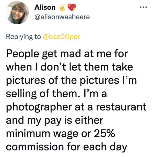 People get mad at me for when I don't let them take pictures of the pictures I'm selling of them. I'm a photographer at a restaurant and my pay is either minimum wage or 25% commission for each day