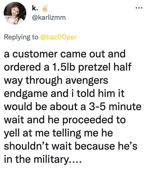 a customer came out and ordered a 1.5lb pretzel half way through avengers endgame and i told him it would be about a 3-5 minute wait and he proceeded to yell at me telling me he shouldn't wait because he's in the military....