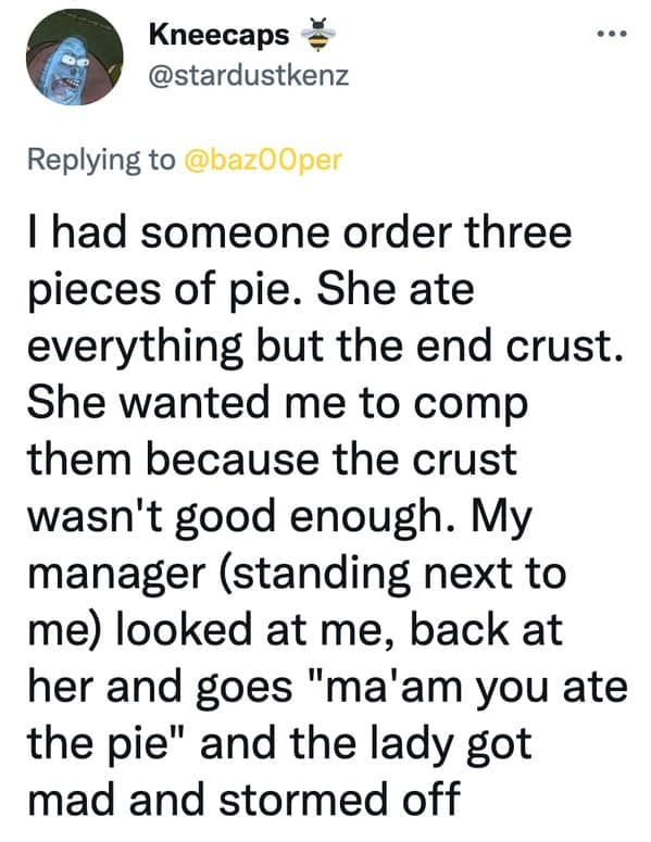 I had someone order three pieces of pie. She ate everything but the end crust. She wanted me to comp them because the crust wasn't good enough. My manager (standing next to me) looked at me, back at her and goes "ma'am you ate the pie" and the lady got mad and stormed off
