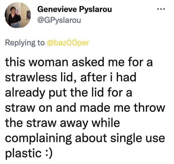 this woman asked me for a strawless lid, after i had already put the lid for a straw on and made me throw the straw away while complaining about single use plastic :)