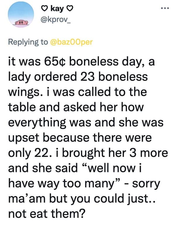 it was 65¢ boneless day, a lady ordered 23 boneless wings. i was called to the table and asked her how everything was and she was upset because there were only 22. i brought her 3 more and she said "well now i have way too many" - sorry ma'am but you could just.. not eat them?