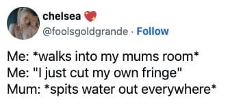 Me: *walks into my mums room* Me: "I just cut my own fringe" Mum: *spits water out everywhere*