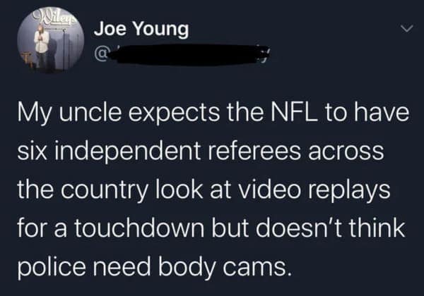dark humor memes. My uncle expects the NFL to have six independent referees across the country look at video replays for a touchdown but doesn't think police need body cams.