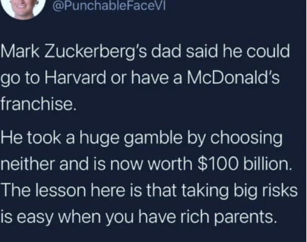 dark humor memes. Mark Zuckerberg's dad said he could go to Harvard or have a McDonald's franchise. He took a huge gamble by choosing neither and is now worth $100 billion. The lesson here is that taking big risks is easy when you have rich parents.