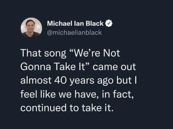 dark humor memes. That song "We're Not Gonna Take It came out almost 40 years ago but l feel like we have, in fact, continued to take it.