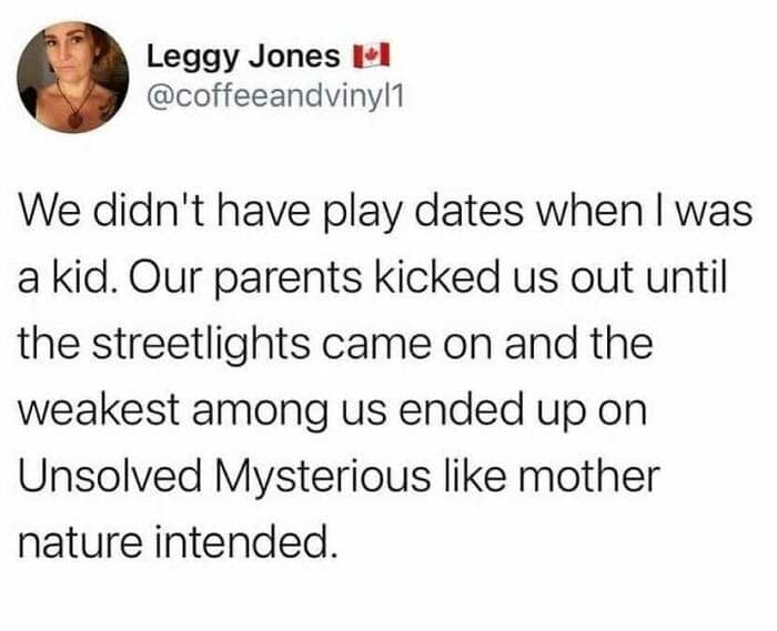 female memes. We didn't have play dates when I was a kid. Our parents kicked us out until the streetlights came on and the weakest among us ended up on Unsolved Mysterious like mother nature intended.