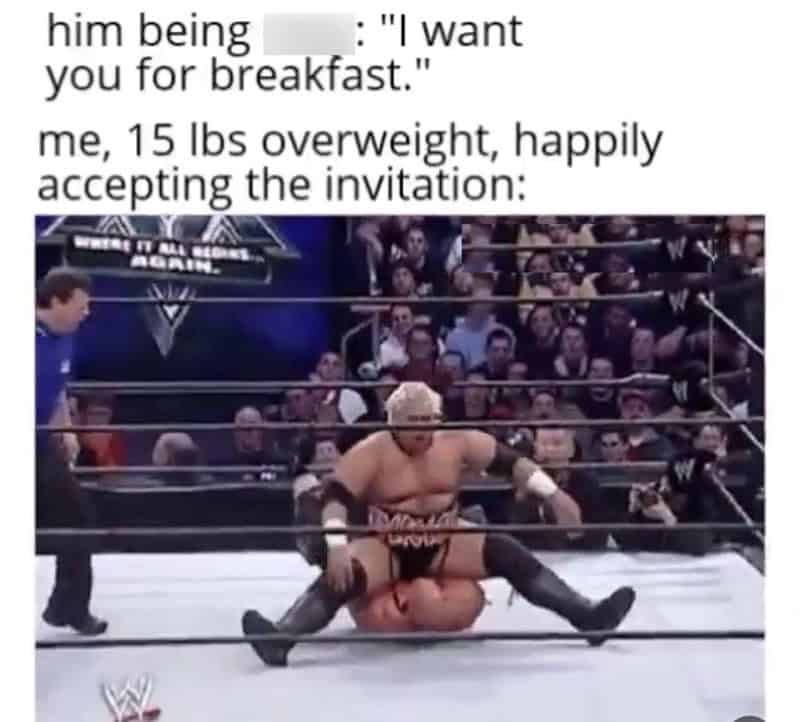 flirty memes. him being : "I want you for breakfast." me, 15 lbs overweight, happily accepting the invitation:
