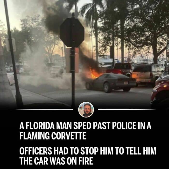 A FLORIDA MAN SPED PAST POLICE IN A FLAMING CORVETTE OFFICERS HAD TO STOP HIM TO TELL HIM THE CAR WAS ON FIRE