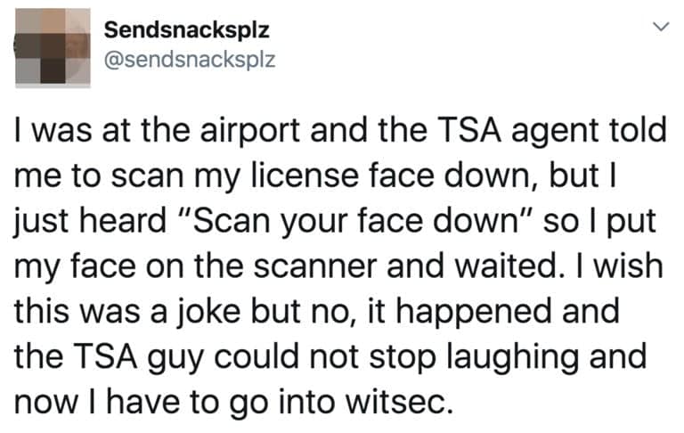 I was at the airport and the TSA agent told me to scan my license face down, but I just heard "Scan your face down" so I put my face on the scanner and waited. I wish this was a joke but no, it happened and the TSA guy could not stop laughing and now I have to go into witsec.