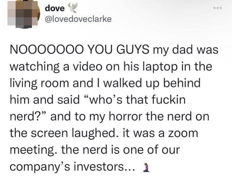 NO000000 YOU GUYS my dad was watching a video on his laptop in the living room and I walked up behind him and said "who's that fuckin nerd?" and to my horror the nerd on the screen laughed. it was a zoom meeting. the nerd is one of our company's investors...