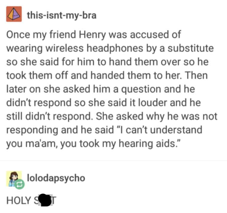Once my friend Henry was accused of wearing wireless headphones by a substitute so she said for him to hand them over so he took them off and handed them to her. Then later on she asked him a question and he didn't respond so she said it louder and he still didn't respond. She asked why he was not responding and he said "I can't understand you ma'am, you took my hearing aids."