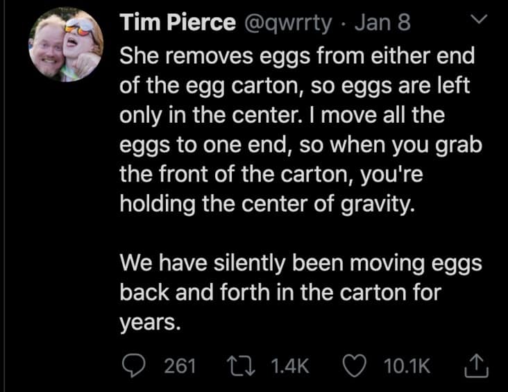 She removes eggs from either end of the egg carton, so eggs are left only in the center. I move all the eggs to one end, so when you grab the front of the carton, you're holding the center of gravity. We have silently been moving eggs back and forth in the carton for years.