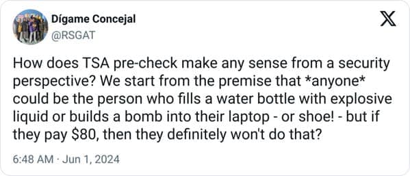 funny memes. How does TSA pre-check make any sense from a security perspective? We start from the premise that *anyone* could be the person who fills a water bottle with explosive liquid or builds a bomb into their laptop - or shoe! - but if they pay $80, then they definitely won't do that?