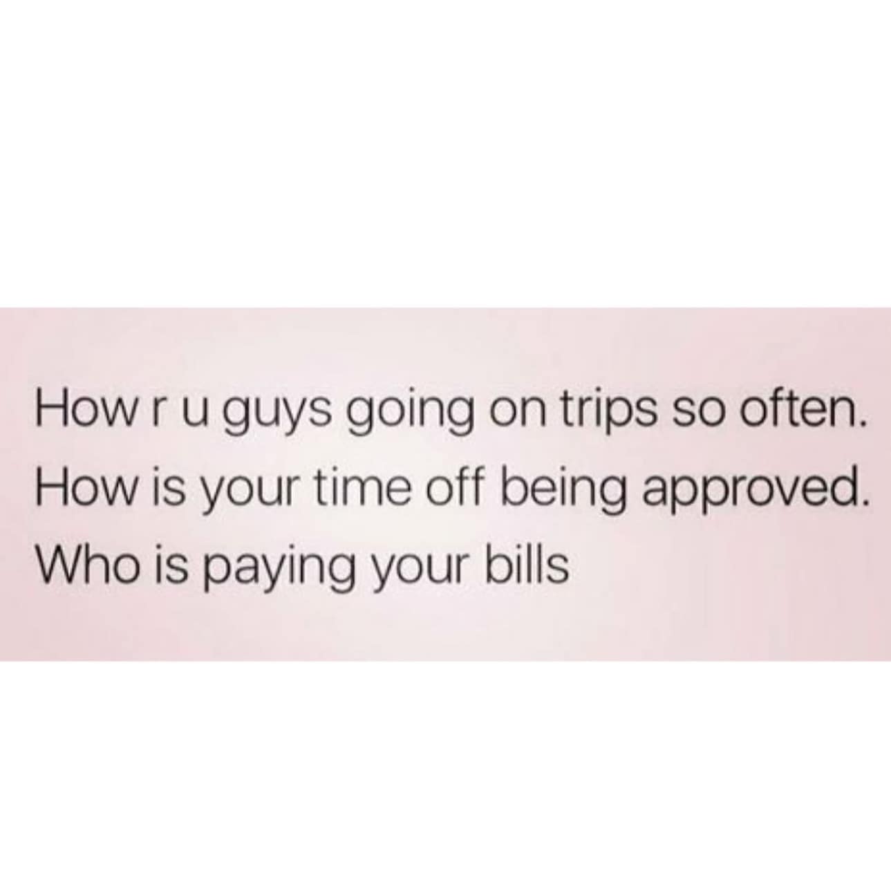 funny memes. How r u guys going on trips so often. How is your time off being approved. Who is paying your bills