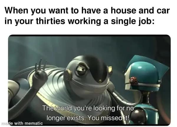 funny memes. When you want to have a house and car in your thirties working a single job: The world you're looking for no longer exists. You missed it!