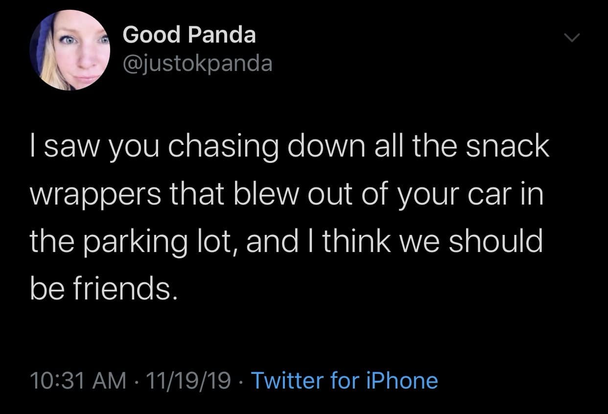 funny memes. I saw you chasing down all the snack wrappers that blew out of your car in the parking lot, and I think we should be friends.