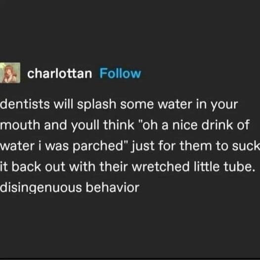 funny memes. dentists will splash some water in your mouth and youll think "oh a nice drink of water i was parched" just for them to suck it back out with their wretched little tube. disingenuous behavior