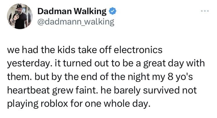 we had the kids take off electronics yesterday. it turned out to be a great day with them. but by the end of the night my 8 yo's heartbeat grew faint. he barely survived not playing roblox for one whole day.