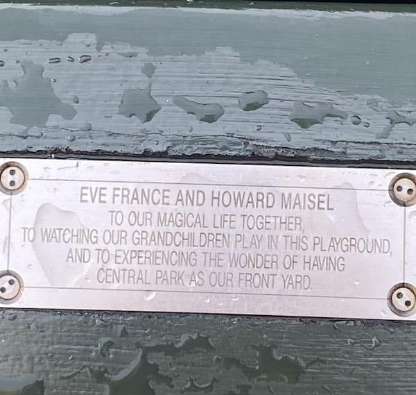 funny park bench plaques. EVE FRANCE AND HOWARD MAISEL TO OUR MAGICAL LIFE TOGETHER, TO WATCHING OUR GRANDCHILDREN PLAY IN THIS PLAYGROUND, AND TO EXPERIENCING THE WONDER OF HAVING CENTRAL PARK AS OUR FRONT YARD.