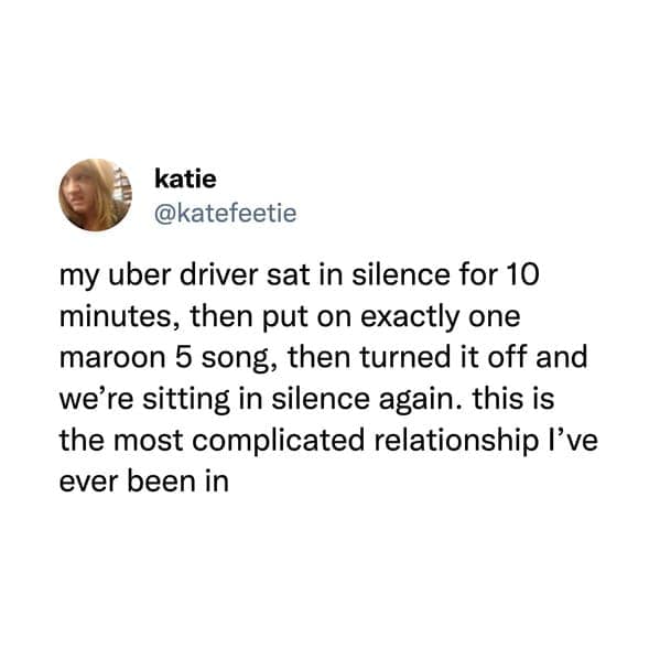 funny pics. my uber driver sat in silence for 10 minutes, then put on exactly one maroon 5 song, then turned it off and we're sitting in silence again. this is the most complicated relationship I've ever been in