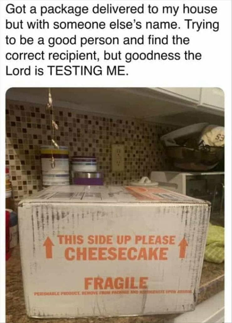 funny pics. Got a package delivered to my house but with someone else's name. Trying to be a good person and find the correct recipient, but goodness the Lord is TESTING ME. TEP THIS SIDE UP PLEASE CHEESECAKE FRAGILE