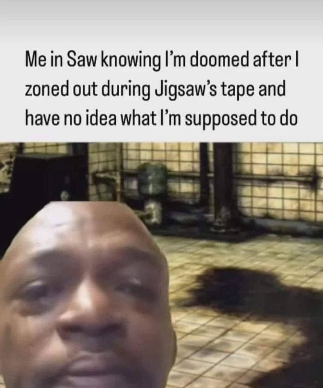 funny pics. Me in Saw knowing I'm doomed after I zoned out during Jigsaw's tape and have no idea what I'm supposed to do