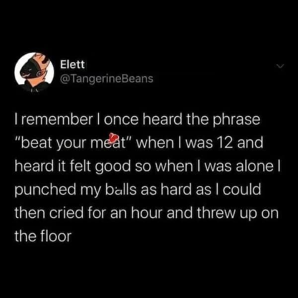 funny pics. I remember I once heard the phrase "beat your meat" when I was 12 and heard it felt good so when I was alone I punched my balls as hard as I could then cried for an hour and threw up on the floor