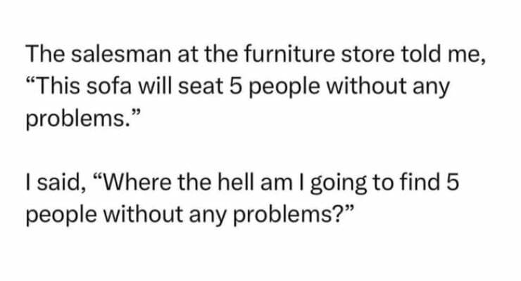 funny pun memes. The salesman at the furniture store told me, "This sofa will seat 5 people without any problems." I said, "Where the hell am I going to find 5 people without any problems?"