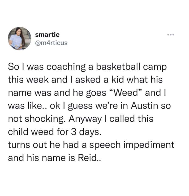 funny real names. So I was coaching a basketball camp this week and I asked a kid what his name was and he goes "Weed" and I was like.. ok I guess we're in Austin so not shocking. Anyway I called this child weed for 3 days. turns out he had a speech impediment and his name is Reid..