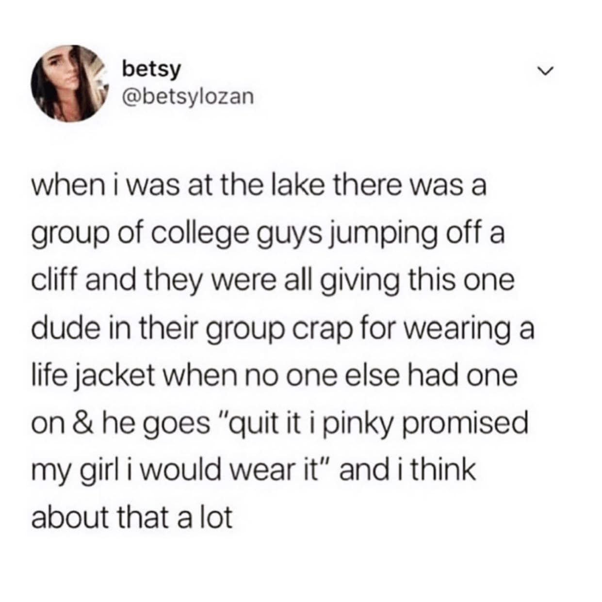 girly memes. when i was at the lake there was a group of college guys jumping off a cliff and they were all giving this one dude in their group crap for wearing a life jacket when no one else had one on & he goes "quit it i pinky promised my girl i would wear it" and i think about that a lot