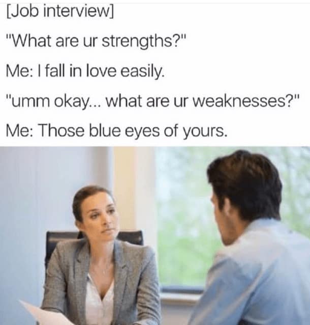 job interview memes. [Job interview] "What are ur strengths?" Me: I fall in love easily. "umm okay... what are ur weaknesses?" Me: Those blue eyes of yours.