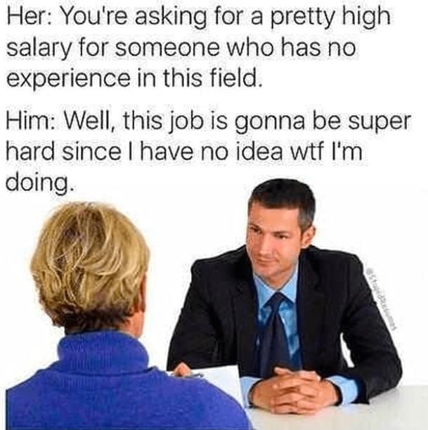 job interview memes. Her: You're asking for a pretty high salary for someone who has no experience in this field. Him: Well, this job is gonna be super hard since I have no idea wtf I'm doing.