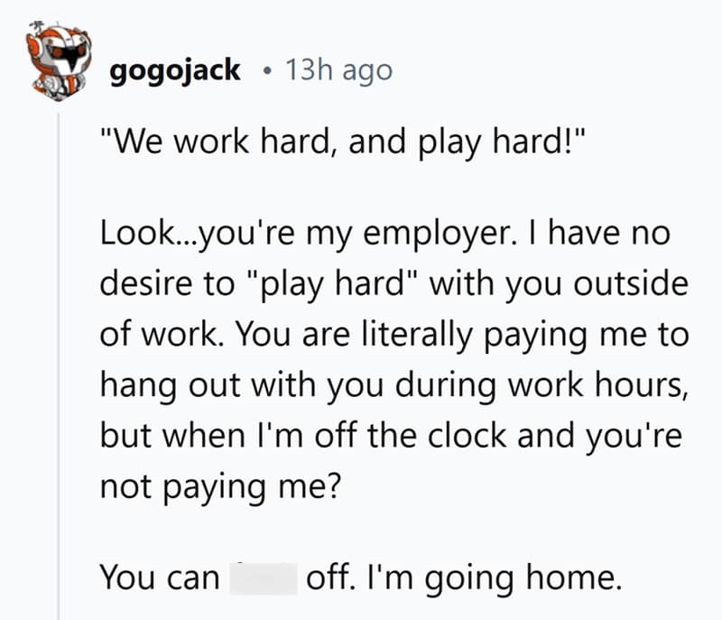 "We work hard, and play hard!" Look...you're my employer. I have no desire to "play hard" with you outside of work. You are literally paying me to hang out with you during work hours, but when I'm off the clock and you're not paying me? You can off. I'm going home.