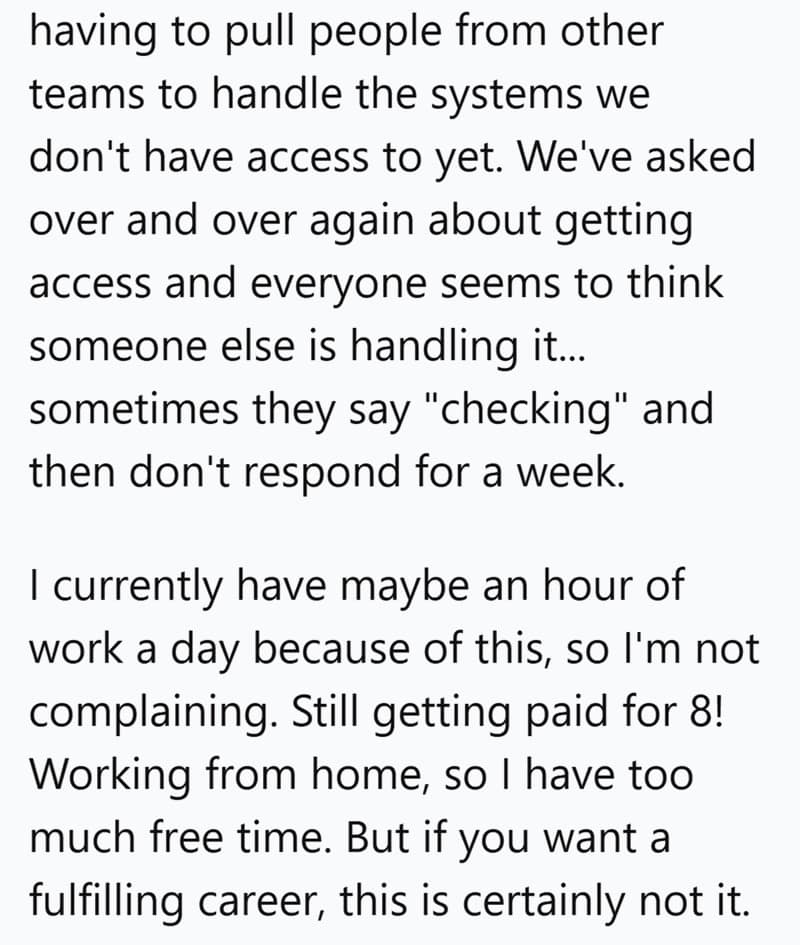 having to pull people from other teams to handle the systems we don't have access to yet. We've asked over and over again about getting access and everyone seems to think someone else is handling it... sometimes they say "checking" and then don't respond for a week. I currently have maybe an hour of work a day because of this, so l'm not complaining. Still getting paid for 8! Working from home, so I have too much free time. But if you want a fulfilling career, this is certainly not