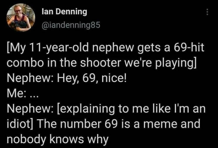 [My 11-year-old nephew gets a 69-hit combo in the shooter we're playing] Nephew: Hey, 69, nice! Me:.. Nephew: [explaining to me like I'm an idiot] The number 69 is a meme and nobody knows why
