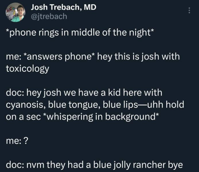 *phone rings in middle of the night* me: *answers phone* hey this is josh with toxicology doc: hey josh we have a kid here with cyanosis, blue tongue, blue lips-uhh hold on a sec *whispering in background* me: ? doc: nvm they had a blue jolly rancher bye