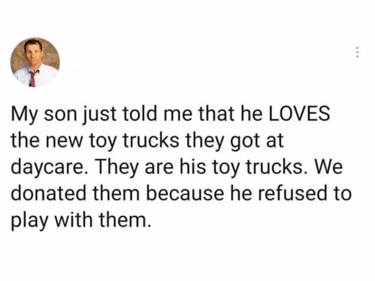 My son just told me that he LOVES the new toy trucks they got at daycare. They are his toy trucks. We donated them because he refused to play with them.