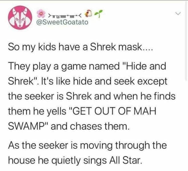 So my kids have a Shrek mask.... They play a game named "Hide and Shrek". It's like hide and seek except the seeker is Shrek and when he finds them he yells "GET OUT OF MAH SWAMP" and chases them. As the seeker is moving through the house he quietly sings All Star.
