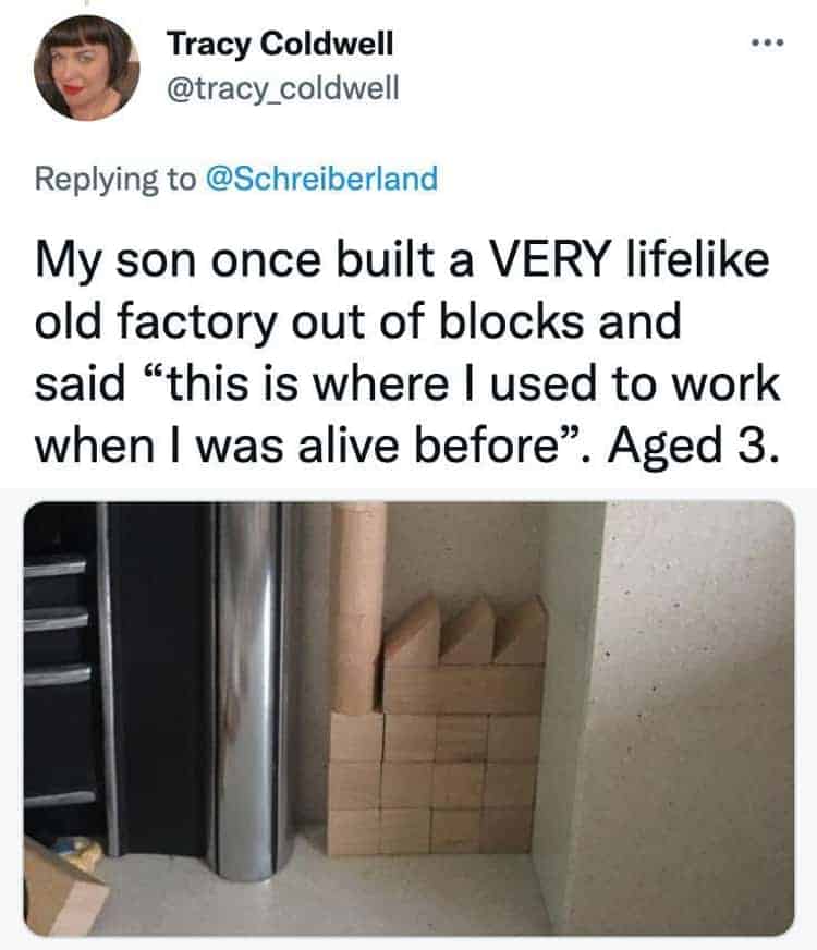 My son once built a VERY lifelike old factory out of blocks and said "this is where I used to work when I was alive before". Aged 3.