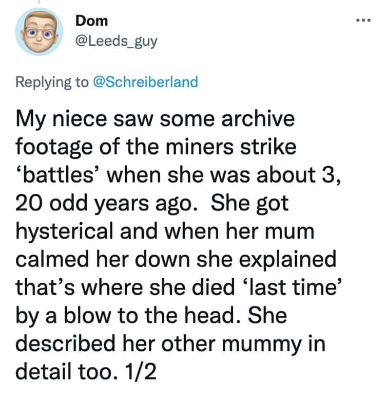 My niece saw some archive footage of the miners strike 'battles' when she was about 3, 20 odd years ago. She got hysterical and when her mum calmed her down she explained that's where she died 'last time' by a blow to the head. She described her other mummy in detail too. 1/2