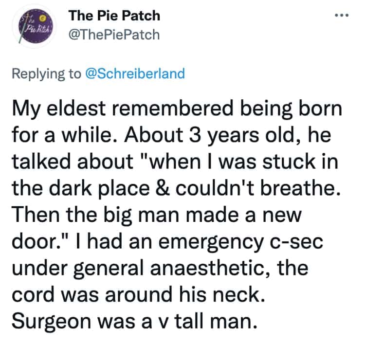 My eldest remembered being born for a while. About 3 years old, he talked about "when I was stuck in the dark place & couldn't breathe. Then the big man made a new door." I had an emergency c-sec under general anaesthetic, the cord was around his neck. Surgeon was a v tall man.