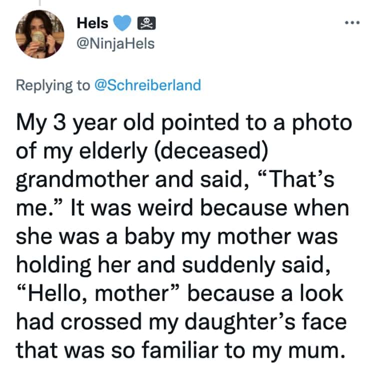 My 3 year old pointed to a photo of my elderly (deceased) grandmother and said, "That's me." It was weird because when she was a baby my mother was holding her and suddenly said, "Hello, mother" because a look had crossed my daughter's face that was so familiar to my mum.
